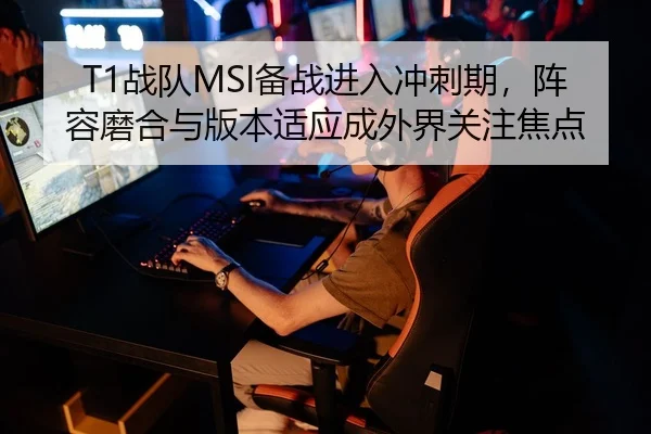 T1战队MSI备战进入冲刺期，阵容磨合与版本适应成外界关注焦点